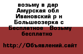 возьму в дар - Амурская обл., Ивановский р-н, Большеозерка с. Бесплатное » Возьму бесплатно   